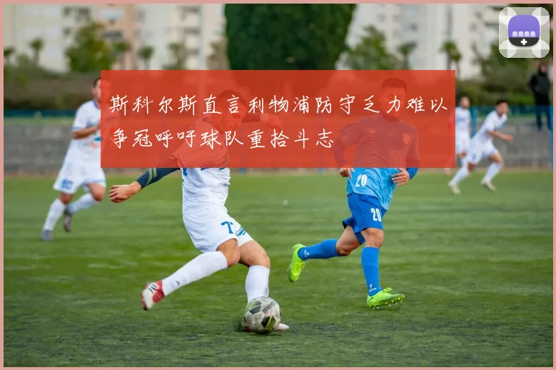 斯科尔斯直言利物浦防守乏力难以争冠呼吁球队重拾斗志