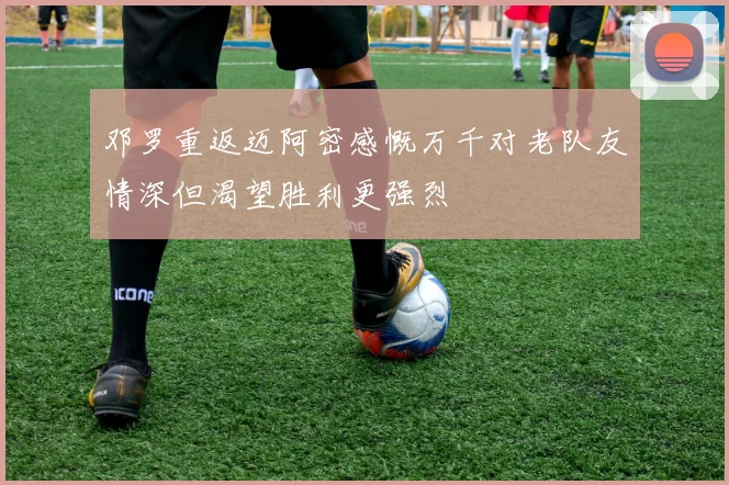 邓罗重返迈阿密感慨万千对老队友情深但渴望胜利更强烈