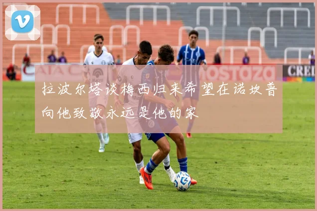 拉波尔塔谈梅西归来希望在诺坎普向他致敬永远是他的家