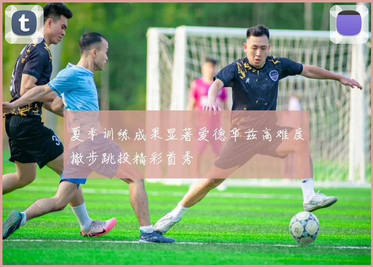 夏季训练成果显著爱德华兹高难度撤步跳投精彩首秀