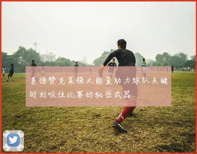 基德赞克莱强大能量助力球队关键时刻咬住比赛的秘密武器