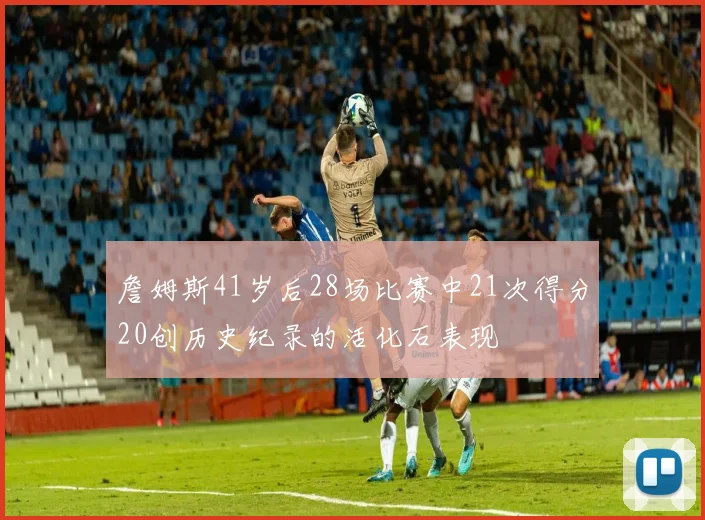 詹姆斯41岁后28场比赛中21次得分20创历史纪录的活化石表现