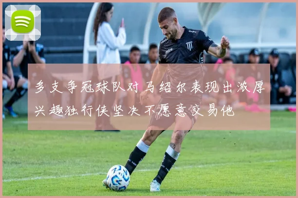 多支争冠球队对马绍尔表现出浓厚兴趣独行侠坚决不愿意交易他