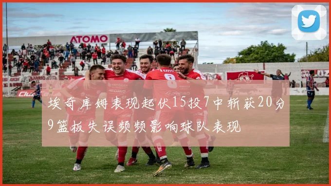 埃奇库姆表现起伏15投7中斩获20分9篮板失误频频影响球队表现