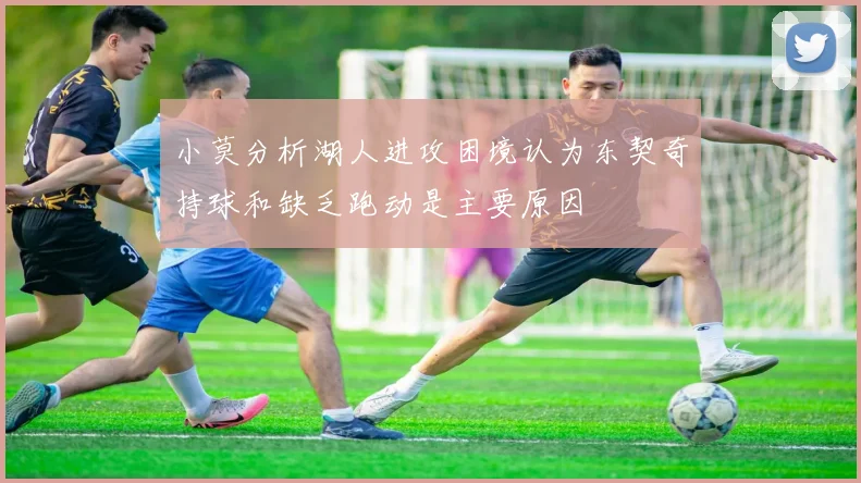 小莫分析湖人进攻困境认为东契奇持球和缺乏跑动是主要原因