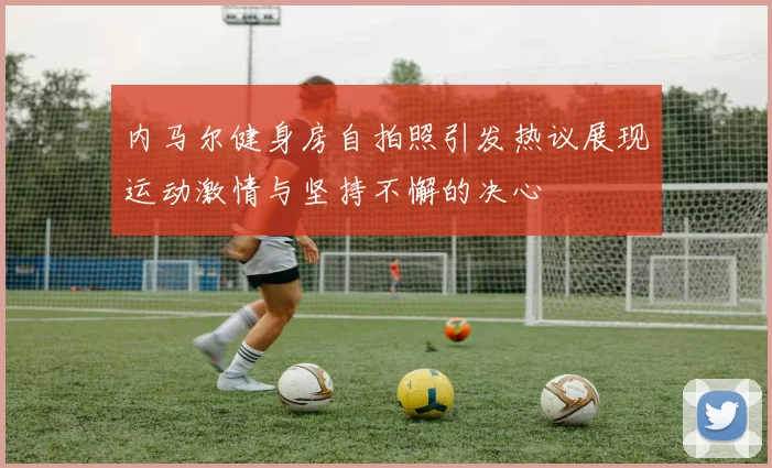 内马尔健身房自拍照引发热议展现运动激情与坚持不懈的决心