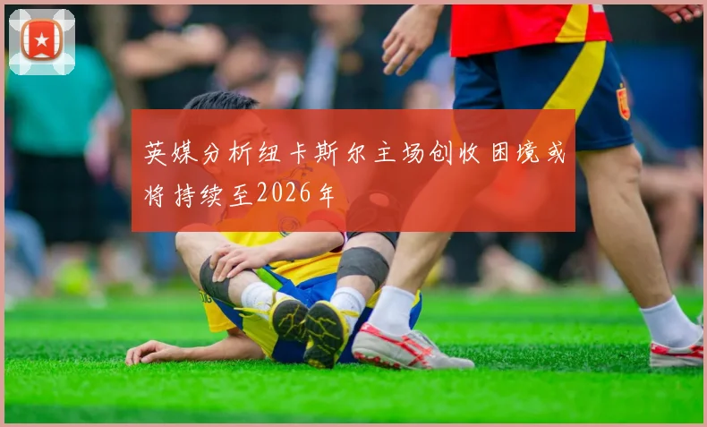 英媒分析纽卡斯尔主场创收困境或将持续至2026年