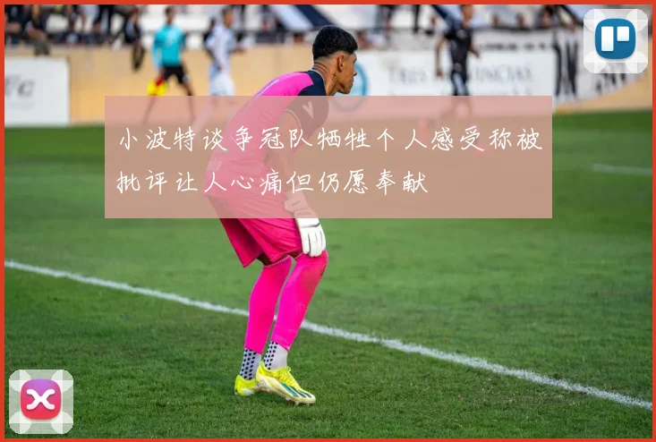 小波特谈争冠队牺牲个人感受称被批评让人心痛但仍愿奉献