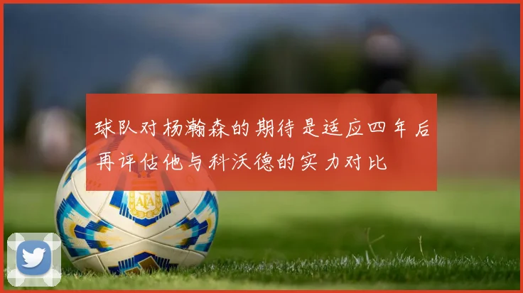 球队对杨瀚森的期待是适应四年后再评估他与科沃德的实力对比