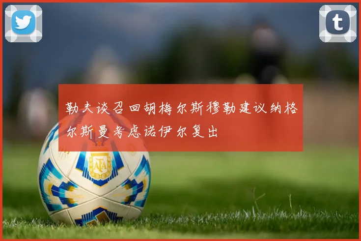 勒夫谈召回胡梅尔斯穆勒建议纳格尔斯曼考虑诺伊尔复出