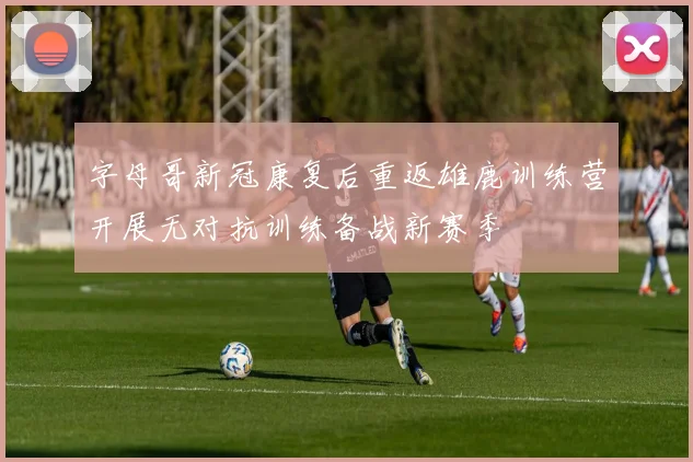 字母哥新冠康复后重返雄鹿训练营开展无对抗训练备战新赛季
