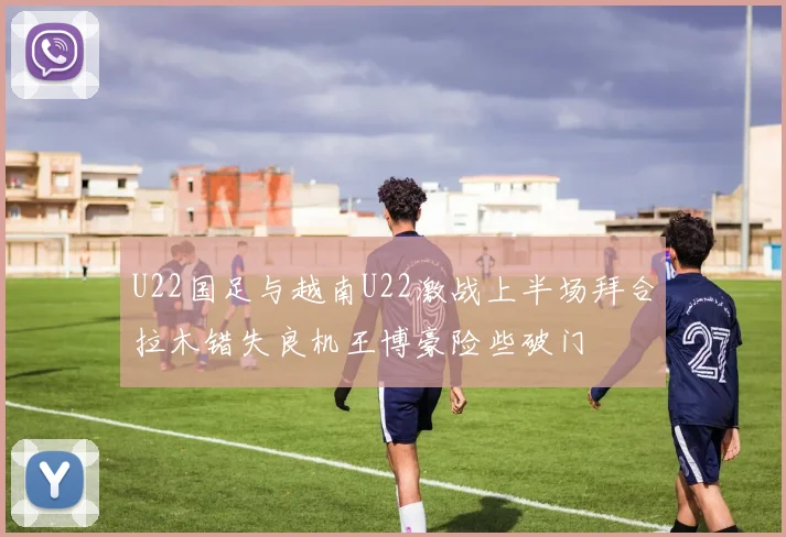 U22国足与越南U22激战上半场拜合拉木错失良机王博豪险些破门