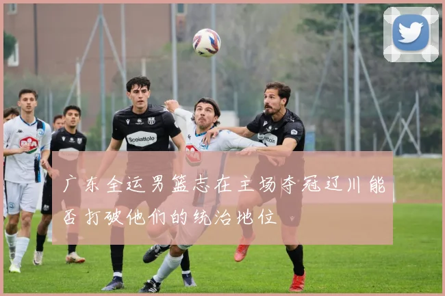 广东全运男篮志在主场夺冠辽川能否打破他们的统治地位