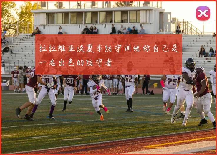 拉拉维亚谈夏季防守训练称自己是一名出色的防守者