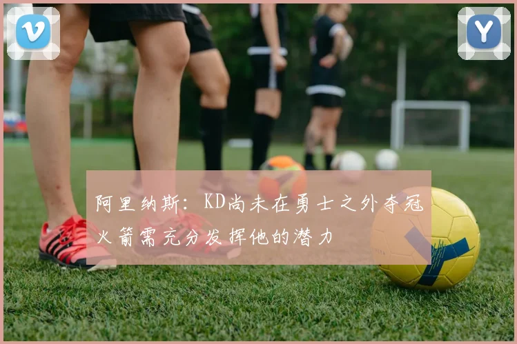 阿里纳斯:KD尚未在勇士之外夺冠火箭需充分发挥他的潜力