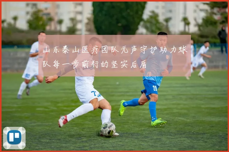 山东泰山医疗团队无声守护助力球队每一步前行的坚实后盾