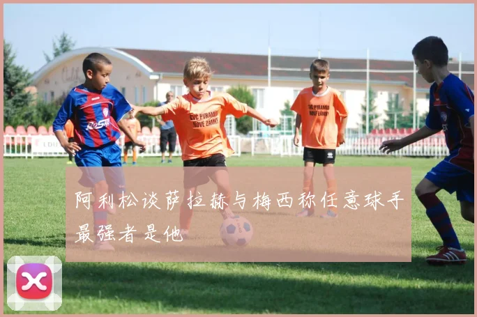 阿利松谈萨拉赫与梅西称任意球手最强者是他