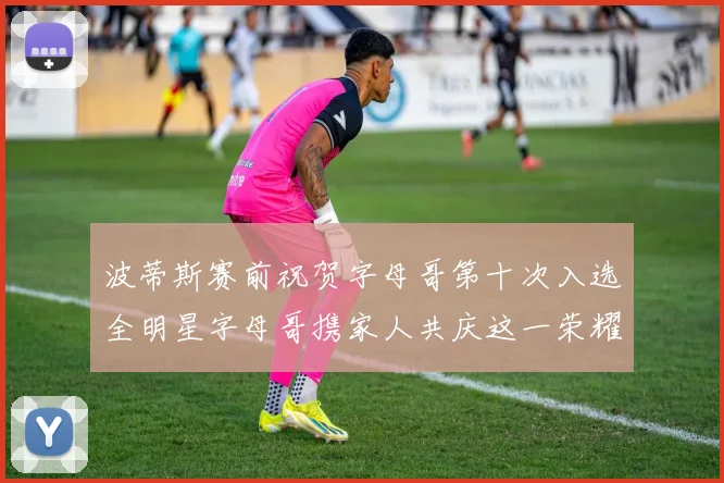 波蒂斯赛前祝贺字母哥第十次入选全明星字母哥携家人共庆这一荣耀时刻