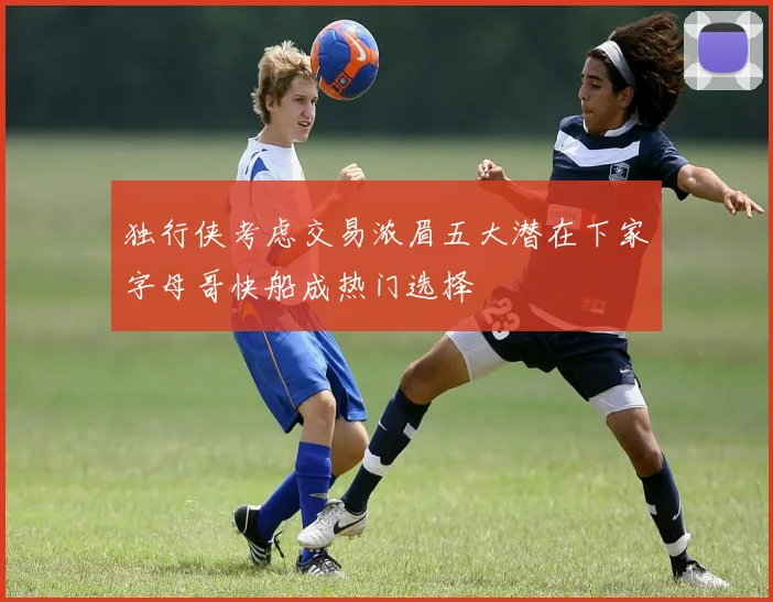 独行侠考虑交易浓眉五大潜在下家字母哥快船成热门选择