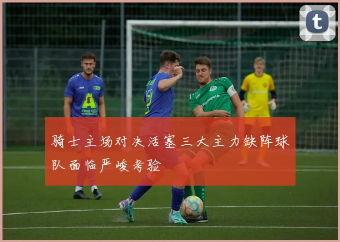 骑士主场对决活塞三大主力缺阵球队面临严峻考验