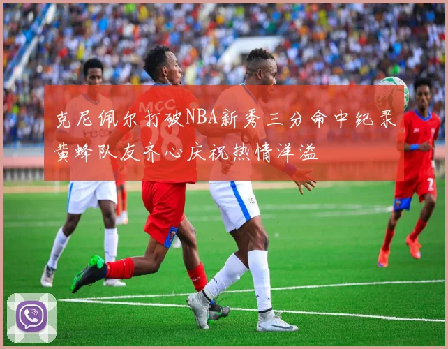 克尼佩尔打破NBA新秀三分命中纪录黄蜂队友齐心庆祝热情洋溢