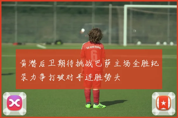 黄潜后卫期待挑战巴萨主场全胜纪录力争打破对手连胜势头