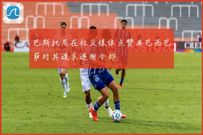巴斯托尼在社交媒体点赞库巴西巴萨对其追求逐渐冷却