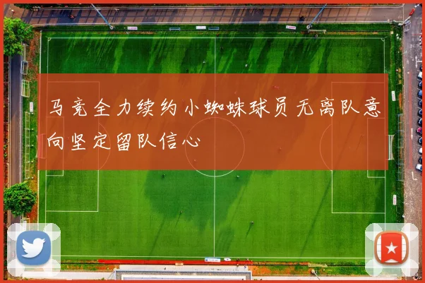 马竞全力续约小蜘蛛球员无离队意向坚定留队信心