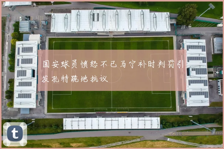 国安球员愤怒不已马宁补时判罚引发孔特跪地抗议